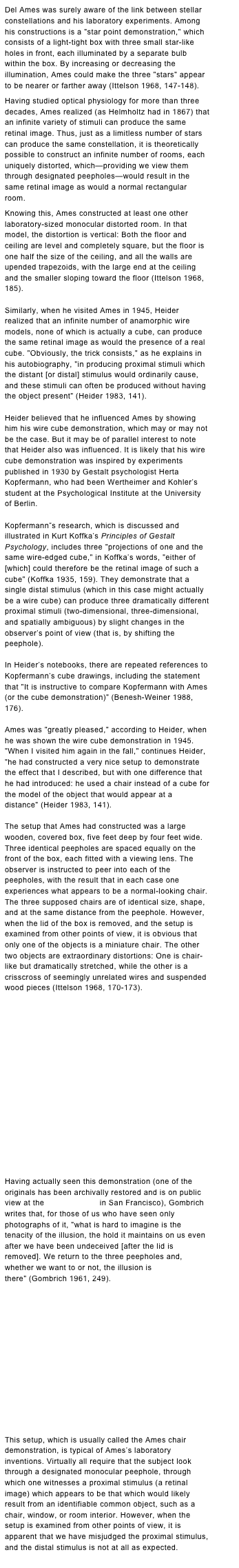 Del Ames was surely aware of the link between stellar constellations and his laboratory experiments. Among his constructions is a "star point demonstration," which consists of a light-tight box with three small star-like holes in front, each illuminated by a separate bulb within the box. By increasing or decreasing the illumination, Ames could make the three "stars" appear to be nearer or farther away (Ittelson 1968, 147-148).
Having studied optical physiology for more than three decades, Ames realized (as Helmholtz had in 1867) that an infinite variety of stimuli can produce the same retinal image. Thus, just as a limitless number of stars can produce the same constellation, it is theoretically possible to construct an infinite number of rooms, each uniquely distorted, which—providing we view them through designated peepholes—would result in the same retinal image as would a normal rectangular room.
Knowing this, Ames constructed at least one other laboratory-sized monocular distorted room. In that model, the distortion is vertical: Both the floor and ceiling are level and completely square, but the floor is one half the size of the ceiling, and all the walls are upended trapezoids, with the large end at the ceiling and the smaller sloping toward the floor (Ittelson 1968, 185).
Similarly, when he visited Ames in 1945, Heider realized that an infinite number of anamorphic wire models, none of which is actually a cube, can produce the same retinal image as would the presence of a real cube. "Obviously, the trick consists," as he explains in his autobiography, "in producing proximal stimuli which the distant [or distal] stimulus would ordinarily cause, and these stimuli can often be produced without having the object present" (Heider 1983, 141).
Heider believed that he influenced Ames by showing him his wire cube demonstration, which may or may not be the case. But it may be of parallel interest to note that Heider also was influenced. It is likely that his wire cube demonstration was inspired by experiments published in 1930 by Gestalt psychologist Herta Kopfermann, who had been Wertheimer and Kohler’s student at the Psychological Institute at the University of Berlin.
 
Kopfermann”s research, which is discussed and illustrated in Kurt Koffka’s Principles of Gestalt Psychology, includes three "projections of one and the same wire-edged cube," in Koffka’s words, "either of [which] could therefore be the retinal image of such a cube" (Koffka 1935, 159). They demonstrate that a single distal stimulus (which in this case might actually be a wire cube) can produce three dramatically different proximal stimuli (two-dimensional, three-dimensional, and spatially ambiguous) by slight changes in the observer’s point of view (that is, by shifting the peephole).
 
In Heider’s notebooks, there are repeated references to Kopfermann’s cube drawings, including the statement that "It is instructive to compare Kopfermann with Ames (or the cube demonstration)" (Benesh-Weiner 1988, 176).
Ames was "greatly pleased," according to Heider, when he was shown the wire cube demonstration in 1945. "When I visited him again in the fall," continues Heider, "he had constructed a very nice setup to demonstrate the effect that I described, but with one difference that he had introduced: he used a chair instead of a cube for the model of the object that would appear at a distance" (Heider 1983, 141).
The setup that Ames had constructed was a large wooden, covered box, five feet deep by four feet wide. Three identical peepholes are spaced equally on the front of the box, each fitted with a viewing lens. The observer is instructed to peer into each of the peepholes, with the result that in each case one experiences what appears to be a normal-looking chair. The three supposed chairs are of identical size, shape, and at the same distance from the peephole. However, when the lid of the box is removed, and the setup is examined from other points of view, it is obvious that only one of the objects is a miniature chair. The other two objects are extraordinary distortions: One is chair-like but dramatically stretched, while the other is a crisscross of seemingly unrelated wires and suspended wood pieces (Ittelson 1968, 170-173).

















Having actually seen this demonstration (one of the originals has been archivally restored and is on public view at the Exploratorium in San Francisco), Gombrich writes that, for those of us who have seen only photographs of it, "what is hard to imagine is the tenacity of the illusion, the hold it maintains on us even after we have been undeceived [after the lid is removed]. We return to the three peepholes and, whether we want to or not, the illusion is there" (Gombrich 1961, 249).













This setup, which is usually called the Ames chair demonstration, is typical of Ames’s laboratory inventions. Virtually all require that the subject look through a designated monocular peephole, through which one witnesses a proximal stimulus (a retinal image) which appears to be that which would likely result from an identifiable common object, such as a chair, window, or room interior. However, when the setup is examined from other points of view, it is apparent that we have misjudged the proximal stimulus, and the distal stimulus is not at all as expected. More…
