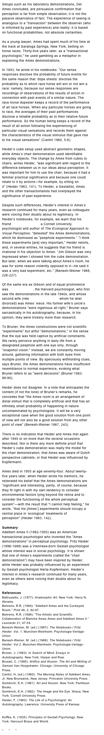 Setups such as his laboratory demonstrations, Del Ames concluded, are persuasive confirmation that perception is far from simple observation; it is not the passive observance of fact. The experience of seeing is analogous to a "transaction" between the observer (who is informed by past experience) and reality: it is based on functional probabilities, not absolute certainties.
 As a young lawyer, Ames had spent much of his time at the track at Saratoga Springs, New York, betting on horse races. Thirty-five years later, as a "transactional psychologist," he used gambling as a metaphor in explaining the Ames demonstrations.
 
In 1943, he wrote in his notebooks: "Our sense responses disclose the probability of future events for the same reason that ‘dope sheets’ disclose the probability as to which race horse will win or not win a race: namely, because our sense responses are recordings of observations of the results of action in connection with past events of a similar nature. The race horse dopester keeps a record of the performance of all race horses. When any particular horses are going to race, the averages of their past performances disclose a reliable probability as to their relative future performance. So the human being keeps a record of the result of all action following the experiencing of particular visual sensations and records them against the characteristics of the visual stimulus that gave rise to his visual sensations" (Cantril 1960, 5-6).
Heider’s cube setup used abstract geometric shapes, while Ames’s chair demonstration used identifiable everyday objects. The change by Ames from cubes to chairs, writes Heider, "was significant with regard to the difference between us in our ideas about perception. It was important for him to use the chair, because it had a familiar practical significance and because one could relate to it by actions—for example, by sitting on it" (Heider 1983, 141). To Heider, a Gestaltist, Ames and the other transactionalists had overplayed the significance of past experience.
  Despite such differences, Heider’s interest in Ames’s research continued for many years, even as colleagues were voicing their doubts about its legitimacy. In Heider’s notebooks, for example, we learn that his friend James J. Gibson, a Cornell University psychologist and author of The Ecological Approach to Visual Perception, "detested" the Ames demonstrations, which he dismissed as "peephole experiments." "I think these experiments [are] very important," Heider retorts, and, in several entries, he suggests that his friend is irrational in his objection to Ames: "Jim Gibson was very impressed when I showed him the cube demonstration. But later, when we were talking about Ames’s room, he was for some reason violently opposed to it—he said it was a very bad experiment, etc." (Benesh-Weiner 1988, 226-227).
Of the same era as Gibson and of equal prominence was Jerome Bruner, the Harvard psychologist, who first saw the demonstrations in the late 1940s, and whose second wife (née Blanche Marshall, whom he later divorced) was Ames’ niece. His former wife’s uncle’s demonstrations "were ingenious all right," Bruner says sarcastically in his autobiography, because, in his opinion, they were trickery more than research.
 
To Bruner, the Ames constructions were not scientific "experiments" but artful "demonstrations," in the sense that the eye was held captive by artificial constraints. We rarely perceive anything in daily life from a designated peephole with one eye only, through "snapshot vision." Instead, we are constantly moving around, gathering information with both eyes from multiple points of view. By speciously withholding clues, says Bruner, the Ames demonstrations have insufficient resemblance to normal experience, evoking what Bruner refers to as "weird decisions" (Bruner 1983, 88-90).
Heider does not disagree: In a note that anticipates the content (if not the tone) of Bruner’s remarks, he concedes that "the Ames room is an arrangement of distal stimuli that is completely artificial and that has an infinitely small probability of happening in nature uncontaminated by psychologists. It will be a very exceptional case when the good solution from one point of view will not also be a good solution from any other point of view" (Benesh-Weiner 1987, 243).
There is no indication that Heider and Ames met again after 1945 or on more than the several occasions described. Nor is there any more definite proof that Heider’s cube demonstration was really the model for the chair demonstration; that Ames was aware of Dutch perspective cabinets; or that Heider was influenced by Kopfermann.
 Ames died in 1955 at age seventy-four. About twenty-five years later, when Heider wrote his memoirs, he reiterated his belief that the Ames demonstrations are "significant and interesting, partly, of course, because they fit right in with my own tendency to consider environmental factors lying beyond the retina and to consider the functioning of the whole perceptual system"—with the result that "I cannot help feeling," he wrote, "that his [Ames’] experiments should occupy a central place in ‘ecological’ treatments of perception" (Heider 1983, 142). SummaryAdelbert Ames II (1882-1955) was an American transactional psychologist who invented the "Ames demonstrations" in perceptual psychology. Fritz Heider (1896-1988) was a Viennese-born Gestalt psychologist whose interest was in social psychology. It is shown that one of Ames’s experiments (called the "chair demonstration") may have been inspired by Heider, while Heider was probably influenced by an experiment by Gestalt psychologist Herta Kopfermann. Heider’s interest in Ames’s research continued for many years, even as others were voicing their doubts about its legitimacy. ReferencesBaltrusaitis, J. (1977): Anamorphic Art. New York: Harry N. Abrams.Behrens, R.R. (1994): “Adelbert Ames and the Cockeyed Room.” Print 48, 2, 92-97.Behrens, R.R. (1998): “The Artistic and Scientific Collaboration of Blanche Ames Ames and Adelbert Ames II.” Leonardo 31, 47-54.Benesh-Weiner, M. (ed.) (1987): The Notebooks / Fritz Heider: Vol. 1. Munchen-Weinheim: Psychologie-Verlags-Union.Benesh-Weiner, M. (ed.) (1988): The Notebooks / Fritz Heider: Vol 2. Munchen-Weinheim: Psychologie-Verlags-Union.Bruner, J. (1983): In Search of Mind: Essays in Autobiography. New York: Harper and Row.Brusati, C. (1995): Artifice and Illusion: The Art and Writing of Samuel Van Hoogstraten. Chicago: University of Chicago Press.Cantril, H. (ed.) (1960): The Morning Notes of Adelbert Ames, Jr. New Brunswick, New Jersey: Princeton University Press.Gombrich, E.H. (1961): Art and Illusion. New York: Pantheon Books.Gombrich, E.H. (1982): The Image and the Eye. Ithaca, New York: Cornell University Press.Heider, F. (1983): The Life of a Psychologist: An Autobiography. Lawrence: University Press of Kansas. Ittelson, W.H. (1968): The Ames Demonstrations in Perception. New York: Hafner.Koffka, K. (1935): Principles of Gestalt Psychology. New York: Harcourt Brace and World.*     *     *