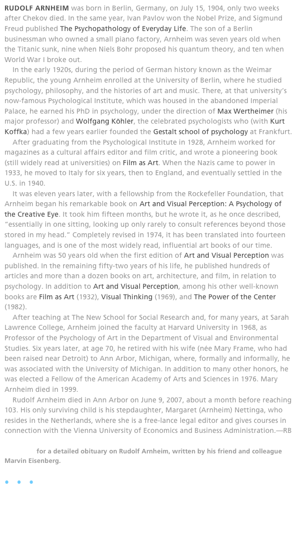 RUDOLF ARNHEIM was born in Berlin, Germany, on July 15, 1904, only two weeks after Chekov died. In the same year, Ivan Pavlov won the Nobel Prize, and Sigmund Freud published The Psychopathology of Everyday Life. The son of a Berlin businessman who owned a small piano factory, Arnheim was seven years old when the Titanic sunk, nine when Niels Bohr proposed his quantum theory, and ten when World War I broke out.
    In the early 1920s, during the period of German history known as the Weimar Republic, the young Arnheim enrolled at the University of Berlin, where he studied psychology, philosophy, and the histories of art and music. There, at that university’s now-famous Psychological Institute, which was housed in the abandoned Imperial Palace, he earned his PhD in psychology, under the direction of Max Wertheimer (his major professor) and Wolfgang Köhler, the celebrated psychologists who (with Kurt Koffka) had a few years earlier founded the Gestalt school of psychology at Frankfurt.
    After graduating from the Psychological Institute in 1928, Arnheim worked for magazines as a cultural affairs editor and film critic, and wrote a pioneering book (still widely read at universities) on Film as Art. When the Nazis came to power in 1933, he moved to Italy for six years, then to England, and eventually settled in the U.S. in 1940.
    It was eleven years later, with a fellowship from the Rockefeller Foundation, that Arnheim began his remarkable book on Art and Visual Perception: A Psychology of the Creative Eye. It took him fifteen months, but he wrote it, as he once described, “essentially in one sitting, looking up only rarely to consult references beyond those stored in my head.” Completely revised in 1974, it has been translated into fourteen languages, and is one of the most widely read, influential art books of our time.
    Arnheim was 50 years old when the first edition of Art and Visual Perception was published. In the remaining fifty-two years of his life, he published hundreds of articles and more than a dozen books on art, architecture, and film, in relation to psychology. In addition to Art and Visual Perception, among his other well-known books are Film as Art (1932), Visual Thinking (1969), and The Power of the Center (1982).
    After teaching at The New School for Social Research and, for many years, at Sarah Lawrence College, Arnheim joined the faculty at Harvard University in 1968, as Professor of the Psychology of Art in the Department of Visual and Environmental Studies. Six years later, at age 70, he retired with his wife (née Mary Frame, who had been raised near Detroit) to Ann Arbor, Michigan, where, formally and informally, he was associated with the University of Michigan. In addition to many other honors, he was elected a Fellow of the American Academy of Arts and Sciences in 1976. Mary Arnheim died in 1999.
    Rudolf Arnheim died in Ann Arbor on June 9, 2007, about a month before reaching 103. His only surviving child is his stepdaughter, Margaret (Arnheim) Nettinga, who resides in the Netherlands, where she is a free-lance legal editor and gives courses in connection with the Vienna University of Economics and Business Administration.—RB

Click here for a detailed obituary on Rudolf Arnheim, written by his friend and colleague Marvin Eisenberg.
  
•   •   •