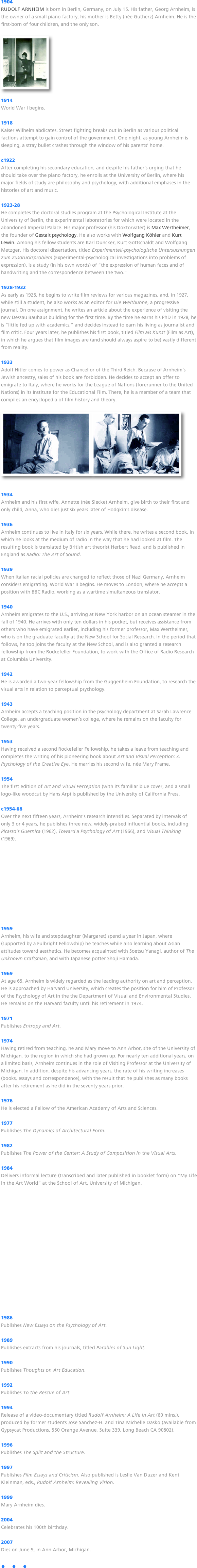 1904
RUDOLF ARNHEIM is born in Berlin, Germany, on July 15. His father, Georg Arnheim, is the owner of a small piano factory; his mother is Betty (née Gutherz) Arnheim. He is the first-born of four children, and the only son.

￼

1914
World War I begins.

1918
Kaiser Wilhelm abdicates. Street fighting breaks out in Berlin as various political factions attempt to gain control of the government. One night, as young Arnheim is sleeping, a stray bullet crashes through the window of his parents’ home.

c1922
After completing his secondary education, and despite his father’s urging that he should take over the piano factory, he enrolls at the University of Berlin, where his major fields of study are philosophy and psychology, with additional emphases in the histories of art and music.

1923-28
He completes the doctoral studies program at the Psychological Institute at the University of Berlin, the experimental laboratories for which were located in the abandoned Imperial Palace. His major professor (his Doktorvater) is Max Wertheimer, the founder of Gestalt psychology. He also works with Wolfgang Köhler and Kurt Lewin. Among his fellow students are Karl Duncker, Kurt Gottschaldt and Wolfgang Metzger. His doctoral dissertation, titled Experimentell-psychologische Untersuchungen zum Zusdrucksproblem (Experimental-psychological investigations into problems of expression), is a study (in his own words) of “the expression of human faces and of handwriting and the correspondence between the two.”

1928-1932
As early as 1925, he begins to write film reviews for various magazines, and, in 1927, while still a student, he also works as an editor for Die Weltbühne, a progressive journal. On one assignment, he writes an article about the experience of visiting the new Dessau Bauhaus building for the first time. By the time he earns his PhD in 1928, he is “little fed up with academics,” and decides instead to earn his living as journalist and film critic. Four years later, he publishes his first book, titled Film als Kunst (Film as Art), in which he argues that film images are (and should always aspire to be) vastly different from reality.

1933
Adolf Hitler comes to power as Chancellor of the Third Reich. Because of Arnheim’s Jewish ancestry, sales of his book are forbidden. He decides to accept an offer to emigrate to Italy, where he works for the League of Nations (forerunner to the United Nations) in its Institute for the Educational Film. There, he is a member of a team that compiles an encyclopedia of film history and theory.

￼￼


1934
Arnheim and his first wife, Annette (née Siecke) Arnheim, give birth to their first and only child, Anna, who dies just six years later of Hodgkin’s disease.

1936
Arnheim continues to live in Italy for six years. While there, he writes a second book, in which he looks at the medium of radio in the way that he had looked at film. The resulting book is translated by British art theorist Herbert Read, and is published in England as Radio: The Art of Sound. 

1939
When Italian racial policies are changed to reflect those of Nazi Germany, Arnheim considers emigrating. World War II begins. He moves to London, where he accepts a position with BBC Radio, working as a wartime simultaneous translator.

1940
Arnheim emigrates to the U.S., arriving at New York harbor on an ocean steamer in the fall of 1940. He arrives with only ten dollars in his pocket, but receives assistance from others who have emigrated earlier, including his former professor, Max Wertheimer, who is on the graduate faculty at the New School for Social Research. In the period that follows, he too joins the faculty at the New School, and is also granted a research fellowship from the Rockefeller Foundation, to work with the Office of Radio Research at Columbia University.

1942
He is awarded a two-year fellowship from the Guggenheim Foundation, to research the visual arts in relation to perceptual psychology.

1943
Arnheim accepts a teaching position in the psychology department at Sarah Lawrence College, an undergraduate women’s college, where he remains on the faculty for twenty-five years.

1953
Having received a second Rockefeller Fellowship, he takes a leave from teaching and completes the writing of his pioneering book about Art and Visual Perception: A Psychology of the Creative Eye. He marries his second wife, née Mary Frame. 

1954
The first edition of Art and Visual Perception (with its familiar blue cover, and a small logo-like woodcut by Hans Arp) is published by the University of California Press.

c1954-68
Over the next fifteen years, Arnheim’s research intensifies. Separated by intervals of only 3 or 4 years, he publishes three new, widely-praised influential books, including Picasso’s Guernica (1962), Toward a Psychology of Art (1966), and Visual Thinking (1969).  











1959
Arnheim, his wife and stepdaughter (Margaret) spend a year in Japan, where (supported by a Fulbright Fellowship) he teaches while also learning about Asian attitudes toward aesthetics. He becomes acquainted with Soetsu Yanagi, author of The Unknown Craftsman, and with Japanese potter Shoji Hamada.

1969
At age 65, Arnheim is widely regarded as the leading authority on art and perception. He is approached by Harvard University, which creates the position for him of Professor of the Psychology of Art in the the Department of Visual and Environmental Studies. He remains on the Harvard faculty until his retirement in 1974. 

1971
Publishes Entropy and Art.

1974
Having retired from teaching, he and Mary move to Ann Arbor, site of the University of Michigan, to the region in which she had grown up. For nearly ten additional years, on a limited basis, Arnheim continues in the role of Visiting Professor at the University of Michigan. In addition, despite his advancing years, the rate of his writing increases (books, essays and correspondence), with the result that he publishes as many books after his retirement as he did in the seventy years prior. 

1976
He is elected a Fellow of the American Academy of Arts and Sciences. 

1977
Publishes The Dynamics of Architectural Form.

1982
Publishes The Power of the Center: A Study of Composition in the Visual Arts.

1984
Delivers informal lecture (transcribed and later published in booklet form) on “My Life in the Art World” at the School of Art, University of Michigan.

















1986
Publishes New Essays on the Psychology of Art.

1989
Publishes extracts from his journals, titled Parables of Sun Light.

1990
Publishes Thoughts on Art Education.

1992
Publishes To the Rescue of Art.

1994
Release of a video-documentary titled Rudolf Arnheim: A Life in Art (60 mins.), produced by former students Jose Sanchez-H. and Tina Michelle Dasko (available from Gypsycat Productions, 550 Orange Avenue, Suite 339, Long Beach CA 90802). 

1996
Publishes The Split and the Structure.

1997
Publishes Film Essays and Criticism. Also published is Leslie Van Duzer and Kent Kleinman, eds., Rudolf Arnheim: Revealing Vision.

1999
Mary Arnheim dies.

2004
Celebrates his 100th birthday.

2007
Dies on June 9, in Ann Arbor, Michigan.

•   •   •