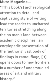 Mute Magazine—
“[This book’s] archaeological attention to detail and captivating style of writing lead the reader to uncharted territories stretching along the no man’s land between academic disciplines…an encylopedic presentation of the [author’s] vast body of findings in camouflage, [it] opens doors to new frontiers in a number of understudied areas of art and military history.”