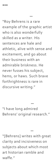 •••

Guy Davenport—
“Roy Behrens is a rare example of the graphic artist who is also wonderfully skilled as a writer. His sentences are hale and athletic, alive with sense and excitement, and go about their business with an admirable briskness. He never fusses his subject, hems, or haws. Such brave forthrightness is rare in discursive writing.”


Rudolf Arnheim—
“I have long admired Behrens’ original research.”


Arthur Koestler—
“[Behrens] writes with great clarity and incisiveness on subjects about which most art historian ramble and waffe.”