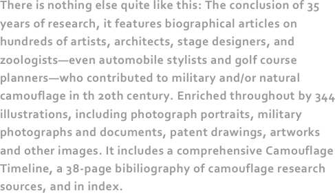 There is nothing else quite like this: The conclusion of 35 years of research, it features biographical articles on hundreds of artists, architects, stage designers, and zoologists—even automobile stylists and golf course planners—who contributed to military and/or natural camouflage in th 20th century. Enriched throughout by 344 illustrations, including photograph portraits, military photographs and documents, patent drawings, artworks and other images. It includes a comprehensive Camouflage Timeline, a 38-page bibiliography of camouflage research sources, and in index.