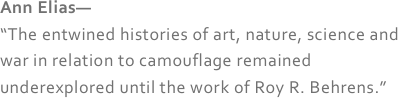 Ann Elias—
“The entwined histories of art, nature, science and war in relation to camouflage remained underexplored until the work of Roy R. Behrens.”