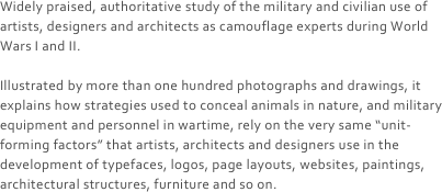 Widely praised, authoritative study of the military and civilian use of artists, designers and architects as camouflage experts during World Wars I and II.

Illustrated by more than one hundred photographs and drawings, it explains how strategies used to conceal animals in nature, and military equipment and personnel in wartime, rely on the very same “unit-forming factors” that artists, architects and designers use in the development of typefaces, logos, page layouts, websites, paintings, architectural structures, furniture and so on.
