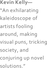 Kevin Kelly— 
“An exhilarating kaleidoscope of artists fooling around, making visual puns, tricking society, and conjuring up novel solutions.” 