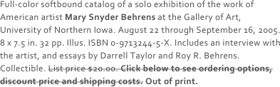 Full-color softbound catalog of a solo exhibition of the work of American artist Mary Snyder Behrens at the Gallery of Art, University of Northern Iowa. August 22 through September 16, 2005. 8 x 7.5 in. 32 pp. Illus. ISBN 0-9713244-5-X. Includes an interview with the artist, and essays by Darrell Taylor and Roy R. Behrens. Collectible. List price $20.00. Click below to see ordering options, discount price and shipping costs. Out of print.