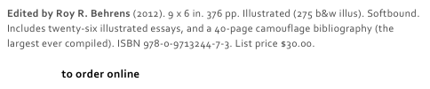 Edited by Roy R. Behrens (2012). 9 x 6 in. 376 pp. Illustrated (275 b&w illus). Softbound. Includes twenty-six illustrated essays, and a 40-page camouflage bibliography (the largest ever compiled). ISBN 978-0-9713244-7-3. List price $30.00. 

Click here to order online