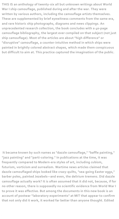 THIS IS an anthology of twenty-six all but unknown writings about World War I ship camouflage, published during and after the war. They were written by various authors, including the camouflage artists themselves. These are supplemented by brief eyewitness comments from the same era, and rare historic ship photographs, diagrams and news clippings. An unprecedented research collection, the book concludes with a 40-page camouflage bibliography, the largest ever compiled on that subject (not just ship camouflage). Most of the articles are about "high difference" or "disruptive" camouflage, a counter-intuitive method in which ships were painted in brightly colored abstract shapes, which made them conspicuous but difficult to aim at. This practice captured the imagination of the public.




















 It became known by such names as "dazzle camouflage," "baffle painting," "jazz painting" and "parti-coloring." In publications at the time, it was frequently compared to Modern-era styles of art, including cubism, futurism, vorticism and surrealism. Wartime news articles claimed that dazzle camouflaged ships looked like crazy-quilts, "sea-going Easter eggs," barber poles, painted Jezebels—and even, the delirium tremens. Did dazzle camouflage actually work? It is often assumed that it did not, because, if for no other reason, there is supposedly no scientific evidence from World War I to prove it was effective. But among the documents in this new book is an account of postwar "laboratory experiments" at MIT that appear to confirm that not only did it work, it worked far better than anyone thought. Edited by the author of the highly acclaimed False Colors: Art, Design and Modern Camouflage (2002); and Camoupedia: A Compendium of Research on Art, Architecture and Camouflage (2009).