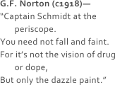 G.F. Norton (c1918)—
“Captain Schmidt at the
       periscope.
You need not fall and faint.
For it’s not the vision of drug
       or dope,
But only the dazzle paint.”