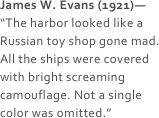 James W. Evans (1921)—
“The harbor looked like a Russian toy shop gone mad. All the ships were covered with bright screaming camouflage. Not a single color was omitted.”