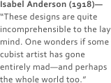 Isabel Anderson (1918)—
“These designs are quite incomprehensible to the lay mind. One wonders if some cubist artist has gone entirely mad—and perhaps the whole world too.”