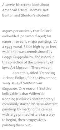 Above In his recent book about American artists Thomas Hart Benton and (Benton’s student) Jackson Pollock, titled Tom and Jack, art historian Henry Adams argues persuasively that Pollock embedded (or camouflaged) his name in an early major painting. It’s a 1943 mural, 8 feet high by 20 feet wide, that was commissioned by Peggy Guggenheim, and is now in the collection of the University of Iowa Art Museum. There was an article about this, titled “Decoding Jackson Pollock,” in the November 2009 issue of Smithsonian Magazine. One reason I find this believable is that Willem de Kooning (Pollock’s contemporary) commonly started his semi-abstract paintings by marking the canvas with large printed letters (as a way to begin), then progressively painting them out.
