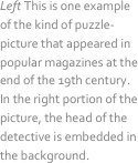 Left This is one example of the kind of puzzle-picture that appeared in popular magazines at the end of the 19th century. In the right portion of the picture, the head of the detective is embedded in the background.
