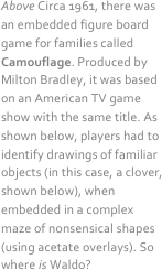  
Above Circa 1961, there was an embedded figure board game for families called Camouflage. Produced by Milton Bradley, it was based on an American TV game show with the same title. As shown below, players had to identify drawings of familiar objects (in this case, a clover, shown below), when embedded in a complex maze of nonsensical shapes (using acetate overlays). So where is Waldo?