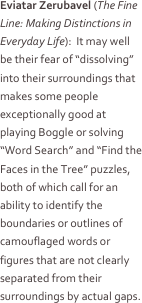 Eviatar Zerubavel (The Fine Line: Making Distinctions in Everyday Life):  It may well be their fear of “dissolving” into their surroundings that makes some people exceptionally good at playing Boggle or solving “Word Search” and “Find the Faces in the Tree” puzzles, both of which call for an ability to identify the boundaries or outlines of camouflaged words or figures that are not clearly separated from their surroundings by actual gaps.