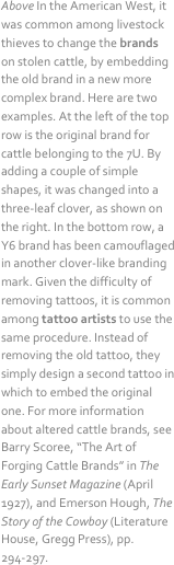 Above In the American West, it was common among livestock thieves to change the brands on stolen cattle, by embedding the old brand in a new more complex brand. Here are two examples. At the left of the top row is the original brand for cattle belonging to the 7U. By adding a couple of simple shapes, it was changed into a three-leaf clover, as shown on the right. In the bottom row, a Y6 brand has been camouflaged in another clover-like branding mark. Given the difficulty of removing tattoos, it is common among tattoo artists to use the same procedure. Instead of removing the old tattoo, they simply design a second tattoo in which to embed the original one. For more information about altered cattle brands, see Barry Scoree, “The Art of Forging Cattle Brands” in The Early Sunset Magazine (April 1927), and Emerson Hough, The Story of the Cowboy (Literature House, Gregg Press), pp. 294-297.