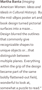 Martha Banta (Imaging American Women: Ideas and Ideals in Cultural History):  By the mid-1890s poster art and book design turned pictorial surfaces into a maze…Design blurred the outlines that commonly give recognizable shapes to unique objects or…that distinguish between multiple planes. Everything within the grip of the design became part of the same boldly flattened-out field, wonderful to look at, somewhat a puzzle to read.”