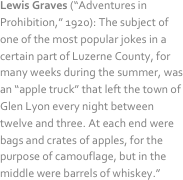 Lewis Graves (“Adventures in Prohibition,” 1920): The subject of one of the most popular jokes in a certain part of Luzerne County, for many weeks during the summer, was an “apple truck” that left the town of Glen Lyon every night between twelve and three. At each end were bags and crates of apples, for the purpose of camouflage, but in the middle were barrels of whiskey.”
