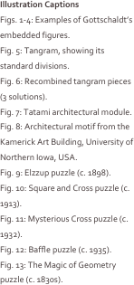 Illustration Captions
Figs. 1-4: Examples of Gottschaldt’s embedded figures. 
Fig. 5: Tangram, showing its standard divisions.
Fig. 6: Recombined tangram pieces (3 solutions).
Fig. 7: Tatami architectural module.
Fig. 8: Architectural motif from the Kamerick Art Building, University of Northern Iowa, USA.
Fig. 9: Elzzup puzzle (c. 1898).
Fig. 10: Square and Cross puzzle (c. 1913).
Fig. 11: Mysterious Cross puzzle (c. 1932).
Fig. 12: Baffle puzzle (c. 1935).
Fig. 13: The Magic of Geometry puzzle (c. 1830s).