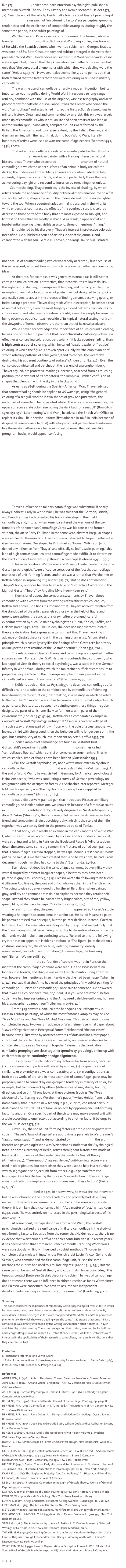 In 1973, Fritz Heider, a Viennese-born American psychologist, published a memoir on "Gestalt Theory: Early History and Reminiscences" (Heider 1973, 71). Near the end of the article, Heider talks briefly about Gestalt psychologist Max Wertheimer's research of "unit-forming factors" (or perceptual grouping tendencies) and the explicit use of comparable strategies, during roughly the same time period, in the cubist paintings of Pablo Picasso.
	Wertheimer and Picasso were contemporaries: The former, who co-founded Gestalt theory with Kurt Koffka and Wolfgang Köhler, was born in 1880; while the Spanish painter, who invented cubism with Georges Braque, was born in 1881. Both Gestalt theory and cubism emerged in the years that preceded World War I. Heider does not suggest that Wertheimer and Picasso were acquainted, or even that they knew about each other's discoveries, but only that "the perceptual phenomena with which they were dealing were the same" (Heider 1973, 71). However, it also seems likely, as he points out, that both realized that the factors that they were exploring were used in military camouflage.
	The wartime use of camouflage is hardly a modern invention, but its importance was magnified during World War I in response to the use of the airplane and aerial photography for observation. It was the French who coined the word "camouflage" and established in 1915 the first section de camouflage in military history. Organized and commanded by an artist, this unit was largely made up of camoufleurs who in civilian life had been artists of one kind or another (Kahn 1984). Soon after, comparable units were formed by the British, the Americans, and, to a lesser extent, by the Italian, Russian, and German armies, with the result that, during both world wars, literally hundreds of artists were used as wartime camouflage experts (Behrens 1991, 1996, 2002).
	That art and camouflage are related was anticipated in the 1890s by Abbott H. Thayer, an American painter with a lifelong interest in natural history. It was Thayer who discovered countershading, a variant of natural camouflage in which the upper surfaces of an animal's body are colored darker, the undersides lighter. Many animals are countershaded (rabbits, squirrels, chipmunks, certain birds, and so on), particularly those that are active during daylight and respond to intrusion by remaining motionless.
           Countershading, Thayer noticed, is the inverse of shading, by which artists create the appearance of solidity or three-dimensional volume on a flat surface by coloring shapes darker on the underside and progressively lighter toward the top. When a countershaded animal is observed in the wild, its white undersides counteract the effects of the overhead sun. It is colored darkest on those parts of the body that are most exposed to sunlight, and lightest on those that are mostly in shade. As a result, it appears flat and insubstantial, making it less visible as a solid, three-dimensional "thing."
	Emboldened by his discovery, Thayer's interest in protective coloration intensified. He published a series of articles in scientific journals, and collaborated with his son, Gerald H. Thayer, on a large, lavishly-illustrated volume titled Concealing Coloration in the Animal Kingdom: An Exposition of the Laws of Disguise Through Color and Pattern: Being a Summary of Abbott H. Thayer’s Discoveries (Thayer 1909). The book was immediately controversial, not because of countershading (which was widely accepted), but because of the self-assured, arrogant tone with which he presented other less convincing ideas.
	At the time, for example, it was generally assumed (as it still is) that certain animal coloration is protective, that it contributes to low visibility, through countershading, figure-ground blending, and mimicry; while other examples of animal coloration are not protective, but designed to be quickly and easily seen, to assist in the process of finding a mate, deceiving quarry, or intimidating a predator. Thayer disagreed: Without exception, he insisted, all animal coloration, even the most brightly colored patterns, functions as concealing coloration, and whenever a creature is readily seen, it is simply because it is being observed outside of its natural environment, or from the viewpoint of human observers rather than that of its natural enemies.
	While Thayer acknowledged the importance of figure-ground blending, he was one of the first to point out that monochromatic coloring is often less effective as concealing coloration, particularly if it lacks countershading, than is high contrast parti-coloring, which he called "razzle-dazzle" or "ruptive" coloring, in which the figure is broken apart visually by "the employment of strong arbitrary patterns of color [which] tend to conceal the wearer by destroying his apparent continuity of surface" (Anderson 1982, 116). Even the conspicuous white tail and patches on the rear end of a pronghorn buck, Thayer argued, are protective markings, because, observed from a crouching position (the viewpoint of its predators), the rump is a jumbled confusion of shapes that blends in with the sky in the background.
	As early as 1898, during the Spanish-American War, Thayer advised that countershading should be applied to U.S. warships, using "the general coloring of a seagull, worked in two shades of gray and pure white, the underpart of everything being painted white. The side surfaces were gray, the upper surfaces a slate color resembling the dark back of a seagull" (Bowditch 1970, 151-152). Later, during World War I, he advised the British War Office to replace its khaki field service uniform (first adopted in 1848 in India because of its general resemblance to dust) with a high contrast parti-colored uniform--like the erratic patterns on a harlequin’s costume--so that soldiers, like pronghorn bucks, would appear confusing.
	Thayer's influence on military camouflage was substantial, if nearly always indirect. Early in World War I, he was told that the German, British, and French armies had consulted his book in developing their field camouflage; and, in 1917, when America entered the war, one of the co-founders of the American Camouflage Corps was his cousin and former student, the artist Barry Faulkner. In the same year, abstract irregular shapes were applied to thousands of Allied ships as a deterrent to torpedo attacks by German submarines. Developed by British artist Norman Wilkinson (who denied any influence from Thayer) and officially called "dazzle-painting," this kind of high contrast parti-colored camouflage made it difficult to determine the exact course of a distant ship through a periscope (Behrens 1991, 1996).
	In his remarks about Wertheimer and Picasso, Heider contends that the Gestalt psychologists "were of course conscious of the fact that camouflage makes use of unit-forming factors, and there was a rumor that Wertheimer or Koffka helped in improving it" (Heider 1973, 71). But he does not mention Thayer's book, nor does he refer to an article on "Protective Coloration in the Light of Gestalt Theory" by Angeline Myra Keen (Keen 1932). 
	In Keen's brief paper, she compares statements by Thayer about camouflage with excerpts from the writings of Wertheimer's colleagues, Koffka and Köhler. She finds it surprising "that Thayer’s account, written from the standpoint of the artist, parallels so closely, in the field of figure and ground perception, the conclusions drawn after prolonged, careful experimentation by such Gestalt psychologists as Rubin, Köhler, Koffka, and Helson" (Keen 1932, 202). Like Heider, she does not suggest that Gestalt theory is derivative, but expresses astonishment that Thayer, working in advance of Gestalt theory and with the training of an artist, "enunciated a principle which is basically very like the findings of the Gestalter's laboratory--an unexpected confirmation of the Gestalt doctrine" (Keen 1932, 202).          
	The relatedness of Gestalt theory and camouflage is suggested in other sources as well. For example, G.W. Hartmann contends that Kurt Lewin, who later applied Gestalt theory to social psychology, was a captain in the German infantry in World War I, during which "he maintained sufficient composure to prepare a unique article on the figure-ground phenomena present in the camouflaged scenery of trench warfare!" (Hartmann 1935, 202).1
	In Köhler’s book on Gestalt Psychology, he describes camouflage as "a difficult art," and alludes to the combined use by camoufleurs of blending (unit-forming) with disruption (unit-breaking) in a passage in which he refers to the fact that "In modern wars it has become a real art to make objects such as guns, cars, boats, etc., disappear by painting upon these things irregular designs, the parts of which are likely to form units with parts of their environment" (Kohler 1947, 92-93). Koffka cites a comparable example in Principles of Gestalt Psychology, noting that "If a gun is covered with paint
 in such a way that one part of it will 'fuse' with the bole of a tree, another with leaves, a third with the ground, then the beholder will no longer see a unit, the gun, but a multiplicity of much less important objects" (Koffka 1935, 77).
	Superb examples of camouflage are found in Gestaltist Kurt Gottschaldt's experiments with embedded figures, sometimes called "camouflaged figures," which consist of complex arrangements of lines in which smaller, simpler shapes have been hidden (Gottschaldt 1939). 
	Of all the Gestalt psychologists, none wrote more extensively about camouflage than Wolfgang Metzger in Gesetze des Sehens (Metzger 1975). At the end of World War II, he was visited in Germany by American psychologist Heinz Ansbacher, "who was conducting a survey of German psychology on assignment with the occupation forces. As Ansbacher later reported, Metzger told him his specialty was 'the psychology of perception as applied to camouflage problems'" (Ash 1995, 385). 
	It was a disruptively-painted gun that introduced Picasso to military camouflage. As Heider points out, we know this because of a famous account in Gertrude Stein's autobiography, cleverly disguised as The Autobiography of Alice B. Toklas (Stein 1962, Behrens 2005). Toklas was the American writer's friend and companion. Stein's autobiography, which is the story of their life together, was written by Stein in the pretended voice of Toklas.
	In that book, Stein recalls an evening in the early months of World War I, when she and Toklas, accompanied by Picasso and his mistress Eva Gouel, were strolling and talking in Paris on the Boulevard Raspail: "All of a sudden down the street came some big cannon, the first any of us had seen painted, that is camouflaged. Picasso stopped, he was spellbound. C'est nous qui avons fait ca, he said, it is we that have created that. And he was right, he had. From Cezanne through him they had come to that" (Stein 1962, 84-85).
	Stein does not describe the camouflaged cannons, but very likely they were broken by abstract irregular shapes, albeit they may have been painted in gray. On February 7, 1915, Picasso wrote the following to his friend Guillaume Apollinaire, the poet and critic, who was then in the French army: "I'm going to give you a very good tip for the artillery. Even when painted gray, artillery and cannons are visible to airplanes because they retain their shape. Instead they should be painted very bright colors, bits of red, yellow, green, blue, white like a harlequin" (Richardson 1996, 349). 
	A few months later, the poet Jean Cocteau appeared at Picasso's studio wearing a harlequin's costume beneath a raincoat. He asked Picasso to paint his portrait dressed as a harlequin, but the painter declined. Instead, Cocteau left the suit with Picasso, who was delighted by the gift and said jokingly that the French army should issue harlequin outfits to the entire infantry, since the diamonds would make them confusing to see. (Related to this, the following cryptic notation appears in Heider's notebooks: "The figural joke: the clown's costume, one leg red, the other blue, violating symmetry, orderly arrangement, coinciding unit formation (cf. camouflage, the breaking up)" (Benesh-Weiner 1988, 255).)
	Braque, the co-founder of cubism, was not in Paris on the night that the camouflaged cannons were seen. He and Picasso were no longer close friends, and Braque was in the French infantry. Long after the war, however, he mentioned in an interview that he had been happy "when, in 1914, I realized that the Army had used the principles of my cubist painting for camouflage. 'Cubism and camouflage,' I once said to someone. He answered that it was all a coincidence. 'No, no,' I said, 'it is you who are wrong. Before cubism we had impressionism, and the Army used pale blue uniforms, horizon blue, atmospheric camouflage'" (Libermann 1969, 143).
	From 1915 onwards, parti-colored harlequins occur frequently in Picasso's cubist paintings, of which the most famous examples may be The Three Musicians and The Three Masked Musicians. This pair of paintings was completed in 1921, two years in advance of Wertheimer's seminal paper about "Laws of Organization in Perceptual Forms." Nicknamed "the dot essay" because it was illustrated by abstract patterns of dots and lines, that paper concluded that certain Gestalts are enhanced by our innate tendencies to constellate or to see as "belonging together" elements that look alike (similarity grouping), are close together (proximity grouping), or have structural economy (good continuation). 
	The interplay of such unit-forming factors is far from simple, because the appearance of parts is influenced by wholes; judgments about similarity or proximity are always comparative; and, in configurations as intricate as works of art--and in most examples of camouflage--parts may be purposely made to connect by one grouping tendency (similarity of color, for example) but to disconnect by others (differences of size, shape, texture, direction, and so on). "If one looks at these pictures [such as The Three Musicians] after having read Wertheimer's paper," writes Heider, "one realizes immediately that Picasso's new technique [i.e., cubism] consisted partly in destroying the natural units of familiar objects by opposing one unit-forming factor to another. One specific part of the picture may make a good unit with a table according to one factor, but according to another factor it belongs to the wall" (Heider 1973, 71).
	Obviously, the use of unit-forming factors in art did not originate with cubism. Thayer's "laws of disguise" are approximate parallels to Wertheimer's "laws of organization"; and as demonstrated by Rudolf Arnheim, the art theorist and psychologist who was Wertheimer's student at the Psychological Institute at the University of Berlin, artists throughout history have made at least tacit intuitive use of the tendencies that underlie Gestalt theory (Arnheim 1974). "True enough," agrees Heider,"unit-forming factors were used in older pictures, but more often they were used to help in a redundant way to segregate one object unit from others, e.g., a person from the landscape. One has the feeling that Picasso's introduction of these strange visual contradictions implies a more conscious use of these factors" (Heider 1973, 71).
	Thayer died in 1921. In his own way, he was a tireless innovator, but he was schooled in the French Academy and probably had little if any respect for the radical experiments of the cubists. If he knew about Gestalt theory, it is unlikely that it concerned him. "As a matter of fact," writes Keen (1932, 202), "he was entirely uninterested in the psychological aspects of his discovery…" 
	At some point, perhaps during or after World War I, the Gestalt psychologists realized the relevance of military camouflage to the study of unit-forming factors. But aside from the rumor that Heider reports, there is no evidence that Wertheimer, Koffka or Köhler contributed to it. In recent years, it has been verified that prominent French camoufleurs during World War I were consciously, willingly influenced by cubist methods ("In order to completely dissimulate things," wrote French artist Lucien Victor Guirand de Scevola, who commanded the first camouflage unit, "I used the same methods the cubists had used to simulate objects" (Kahn 1984, 19).) But the same cannot be said of Gestalt theory and cubism. As Heider concludes, "this tenuous contact [between Gestalt theory and cubism] by way of camouflage does not mean there was an influence in either direction as far as Wertheimer and Picasso were concerned. We have to assume two independent developments reaching a culmination at the same time" (Heider 1973, 71).

Summary
This paper considers the legitimacy of remarks by Gestalt psychologist Fritz Heider, in which he notes a surprising resemblance among Gestalt theory, cubism, and camouflage. By coincidence, all three emerged in the years that preceded World War I, and "the perceptual phenomena with which they were dealing were the same." It is argued that some military camouflage was directly influenced by the writings of American artist Abbott H. Thayer, and, later, by cubist painting. There is no suggestion that cubism, invented by Pablo Picasso and Georges Braque, was influenced by Gestalt theory. Further, while the Gestaltists were interested in the applicability of their research to camouflage, there are few indications that they contributed to it.

Footnotes
1. Hartmann's reference is to Lewin (1917).
2. Full-color reproductions of these two paintings by Picasso are found in Pierre Daix (1965), Picasso. New York: Frederick A. Praeger, 112-113. 

References
ANDERSON, R. (1982): Abbott Handerson Thayer. Syracuse, New York: Everson Museum.
ARNHEIM, R. (1974): Art and Visual Perception: The New Version. Berkeley: University of California Press.
ASH, M. (1995): Gestalt Psychology in German Culture, 1890-1967. Cambridge, England: Cambridge University Press.
BEHRENS, R.R. (1991): Blend and Dazzle: The Art of Camouflage. Print, 45, pp. 92-98ff.
BEHRENS, R.R. (1996): Camouflage. In J. Turner (ed.), The Dictionary of A
rt. London & New York: Grove Dictionaries.
BEHRENS, R.R. (2002): False Colors: Art, Design and Modern Camouflage. Dysart, Iowa: Bobolink Books.
BEHRENS, R.R. (2005): Cook Book: Gertrude Stein, William Cook, and Le Corbusier. Dysart, Iowa: Bobolink Books.
BENESH-WEINER, M. (ed.) (1988): The Notebooks / Fritz Heider: Volume 2. Muchen-Weinheim: Psychologie Verlags Union.
BOWDITCH, N. (1970): George de Forest Brush. Peterborough, New Hampshire: William L. Bauhan.
GOTTSCHALDT, K. (1939): Gestalt Factors and Repetition. In W.D. Ellis (ed.), A Source Book of Gestalt Psychology (pp. 109-135). New York: Harcourt, Brace & Company.
HARTMANN, G.W. (1935): Gestalt Psychology. New York: Ronald Press.
HEIDER, F. (1973): Gestalt Theory: Early History and Reminiscences. In M. Henle, J. Jaynes & J.J. Sullivan (eds.), Historical Conceptions of Psychology (pp. 63-73). New York: Springer.
KAHN, E.L. (1984): The Neglected Majority: "Les Camoufleurs," Art History, and World War I. Lanham, Maryland: University Press of America.
KEEN, A.M. (1932): Protective Coloration in the Light of Gestalt Theory. Journal of General Psychology, 6, 200-203.
KOFFKA, K. (1935): Principles of Gestalt Psychology. New York: Harcourt, Brace & World.
KOHLER, W. (
1947): Gestalt Psychology. New York: New American Library.
LEWIN, K. (1917): Kriegslandschaft. Zeitschrift fur angewandte Psychologie, 12, 440-447.
LIBERMAN, A. (1969): The Artist in His Studio. New York: Viking Press.
METZGER, W. (1975): Gesetze des Sehens. Frankfurt am Main: Verlag Waldemar Kramer.
RICHARDSON, J. & MCCULLY, M. (1996): A Life of Picasso: Volume II: 1907-1917. New York: Random House.
STEIN, G. (1962): The Autobiography of Alice B. Toklas. In C. Van Vechten (ed.), Selected Writings of Gertrude Stein. New York: Random House Modern Library.
THAYER, G.H. (1909): Concealing Coloration in the Animal Kingdom: An Exposition of the Laws of Disguise Through Color and Pattern: Being a Summary of Abbott H. Thayer's Discoveries. New York: Macmillan.
WERTHEIMER, M. (1939): Laws of Organization in Perceptual Forms. In W.D. Ellis (ed.), A Source Book of Gestalt Psychology (pp. 71-88). New York: Harcourt, Brace & Company.

•  •  •

 
