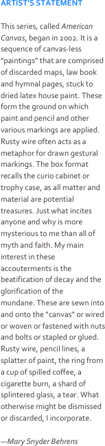 ARTIST’S STATEMENT

This series, called American Canvas, began in 2002. It is a sequence of canvas-less "paintings" that are comprised of discarded maps, law book and hymnal pages, stuck to dried latex house paint. These form the ground on which paint and pencil and other various markings are applied. Rusty wire often acts as a metaphor for drawn gestural markings. The box format recalls the curio cabinet or trophy case, as all matter and material are potential treasures. Just what incites anyone and why is more mysterious to me than all of myth and faith. My main interest in these accouterments is the beatification of decay and the glorification of the mundane. These are sewn into and onto the "canvas" or wired or woven or fastened with nuts and bolts or stapled or glued. Rusty wire, pencil lines, a splatter of paint, the ring from a cup of spilled coffee, a cigarette burn, a shard of splintered glass, a tear. What otherwise might be dismissed or discarded, I incorporate.

—Mary Snyder Behrens
