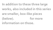 In addition to these three large works, also included in this series are smaller, box-like pieces (below). Click here for more information on those.