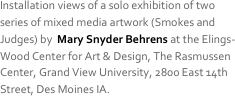 Installation views of a solo exhibition of two series of mixed media artwork (Smokes and Judges) by  Mary Snyder Behrens at the Elings-Wood Center for Art & Design, The Rasmussen Center, Grand View University, 2800 East 14th Street, Des Moines IA. 
