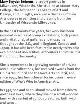 Mary Snyder Behrens (b. 1957) grew up in Milwaukee, Wisconsin. She studied at Mount Mary College, the Minneapolis College of Art and Design, and, in 1982, received a Bachelor of Fine Arts degree in painting and drawing from the University of Wisconsin-Milwaukee.

In the past twenty-five years, her work has been included in scores of group exhibitions, both juried and invitational, at galleries and museums throughout the U.S., and in England, Canada and Japan. It has also been featured in nearly thirty solo exhibitions at universities, art centers and museums throughout the country. 

She is represented in a growing number of private and public collections, has received awards from the Ohio Arts Council and the Iowa Arts Council, and, since 1991, has been chosen for inclusion in every edition of Who’s Who in American Art.

In 1990, she and her husband moved from Ohio to northeast Iowa, where they live on a small wooded farm with a surfeit of curious creatures, both wild and tame.