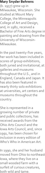 Mary Snyder Behrens 
(b. 1957) grew up in Milwaukee, Wisconsin. She studied at Mount Mary College, the Minneapolis College of Art and Design, and, in 1982, received a Bachelor of Fine Arts degree in painting and drawing from the University of Wisconsin-Milwaukee.

In the past twenty-five years, her work has been included in scores of group exhibitions, both juried and invitational, at galleries and museums throughout the U.S., and in England, Canada and Japan. It has also been featured in nearly thirty solo exhibitions at universities, art centers and museums throughout the country. 

She is represented in a growing number of private and public collections, has received awards from the Ohio Arts Council and the Iowa Arts Council, and, since 1991, has been chosen for inclusion in every edition of Who’s Who in American Art.

In 1990, she and her husband moved from Ohio to northeast Iowa, where they live on a small wooded farm with a surfeit of curious creatures, both wild and tame.