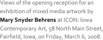 Views of the opening reception for an exhibition of mixed media artwork by  Mary Snyder Behrens at ICON: Iowa Contemporary Art, 58 North Main Street, Fairfield, Iowa, on Friday, March 6, 2008. 
