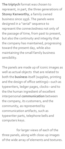 The triptych format was chosen to represent, in part, the three generations of Storey Kenworthy, a family owned business since 1936. The panels were designed in a "serial" sequence to represent the connectedness not only of the passage of time, from past to present, but also the continuity and integrity that the company has maintained, progressing toward the present day, while also maintaining the small family business sensibility.The panels are made up of iconic images as well as actual objects  that are related to both the business itself (supplies, printing and the design of office settings)—such as typewriters, ledger pages, clocks—and to the the human ingredient of excellent interpersonal communication between the company, its customers, and the community, as represented by communication artifacts, such as typewriter parts, telephone bells and computers keys.Click here for larger views of each of the three panels, along with close-up images of the wide array of elements and textures.
