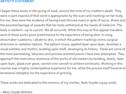 ARTIST’S STATEMENT

I began these works in the spring of 2006, around the time of my mother’s death. They were in part inspired (if that word is appropriate) by the scars and markings on her body. For me, they were the evidence of having lived (thrived even) in spite of injury, illness and the assorted barrage of assaults that her body withstood at the hands of medicine. The body is resilient—up to a point. We all succumb. While this may at first appear macabre, each of these works gives preeminence to the experience of being alive. In using dressmaker’s patterns, I allude to skin, in which the pattern markings mimic surgical directions or radiation tattoos. The pattern tissue, applied layer upon layer, develops a visual subtlety and rhythm, building upon itself, developing its history. These are some of the most painstaking, laborious and process oriented pieces I have ever attempted. They approach the meticulous reverence of the works of old masters by building, slowly, layer upon layer, glaze over glaze, varnish over varnish to achieve luminosity. Working in this manner was a highly contemplative experience for me, while the process itself became an emotional metaphor for the experience of grieving.

These works are dedicated to the memory of my mother, Barb Snyder (1929-2006).

—Mary Snyder Behrens
