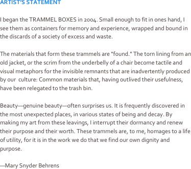 ARTIST’S STATEMENT

I began the TRAMMEL BOXES in 2004. Small enough to fit in ones hand, I see them as containers for memory and experience, wrapped and bound in the discards of a society of excess and waste.

The materials that form these trammels are "found." The torn lining from an old jacket, or the scrim from the underbelly of a chair become tactile and visual metaphors for the invisible remnants that are inadvertently produced by our  culture: Common materials that, having outlived their usefulness, have been relegated to the trash bin.

Beauty—genuine beauty—often surprises us. It is frequently discovered in the most unexpected places, in various states of being and decay. By making my art from these leavings, I interrupt their dormancy and renew their purpose and their worth. These trammels are, to me, homages to a life of utility, for it is in the work we do that we find our own dignity and purpose.

—Mary Snyder Behrens
